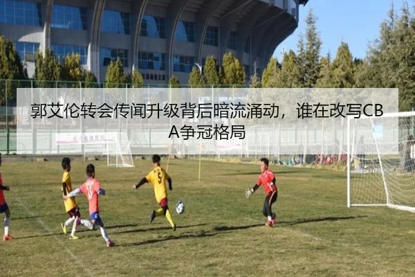 郭艾伦转会传闻升级背后暗流涌动，谁在改写CBA争冠格局